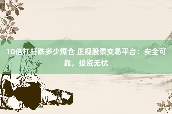 10倍杠杆跌多少爆仓 正规股票交易平台：安全可靠，投资无忧