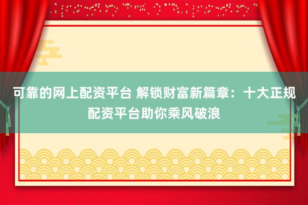 可靠的网上配资平台 解锁财富新篇章：十大正规配资平台助你乘风破浪