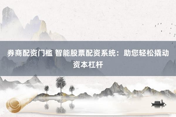 券商配资门槛 智能股票配资系统：助您轻松撬动资本杠杆