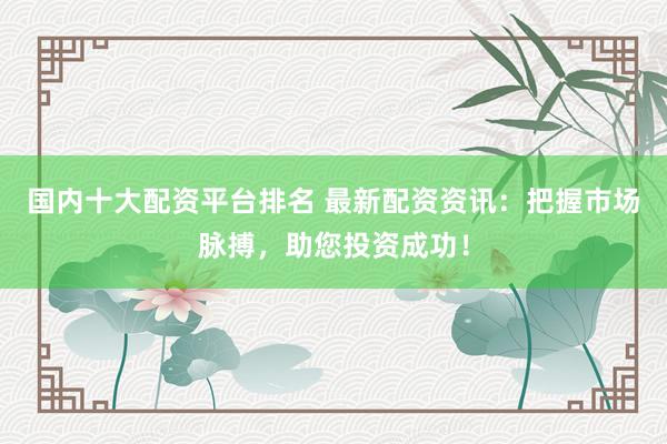 国内十大配资平台排名 最新配资资讯：把握市场脉搏，助您投资成功！