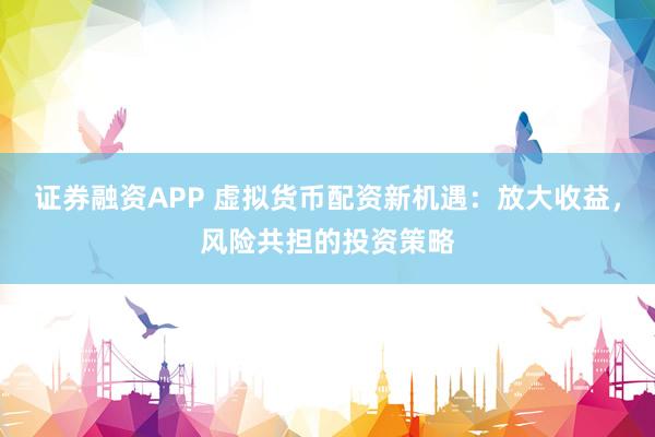 证券融资APP 虚拟货币配资新机遇：放大收益，风险共担的投资策略