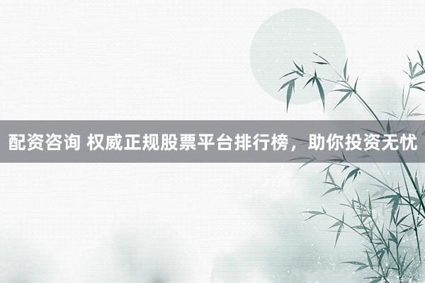 配资咨询 权威正规股票平台排行榜，助你投资无忧