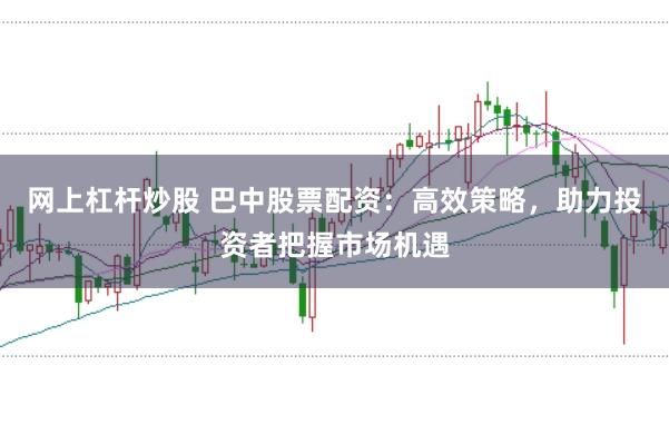 网上杠杆炒股 巴中股票配资：高效策略，助力投资者把握市场机遇