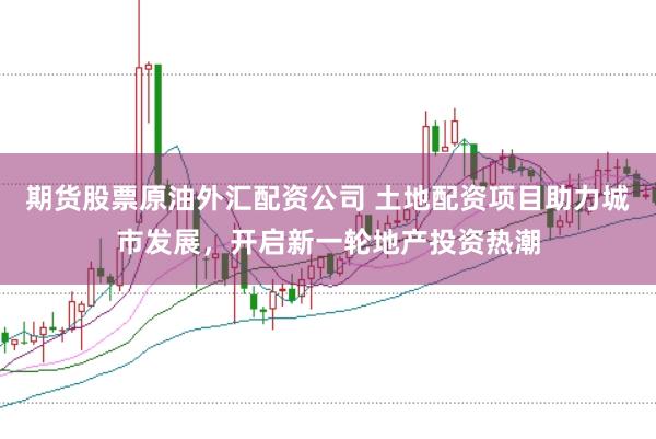 期货股票原油外汇配资公司 土地配资项目助力城市发展，开启新一轮地产投资热潮