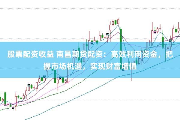 股票配资收益 南昌期货配资：高效利用资金，把握市场机遇，实现财富增值