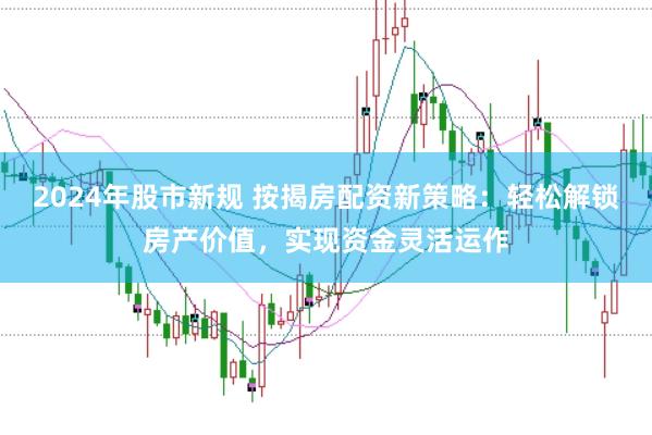 2024年股市新规 按揭房配资新策略：轻松解锁房产价值，实现资金灵活运作