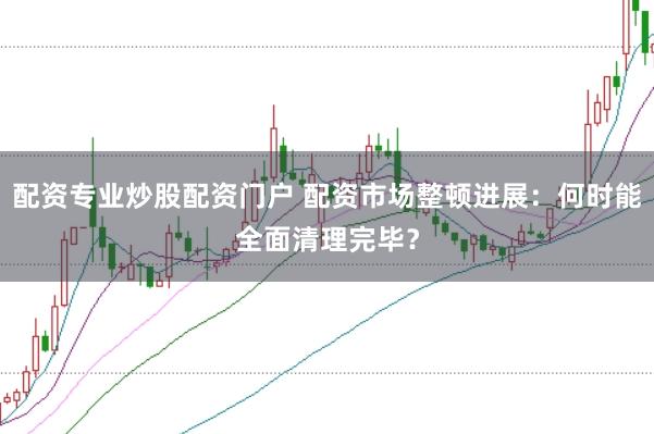 配资专业炒股配资门户 配资市场整顿进展：何时能全面清理完毕？