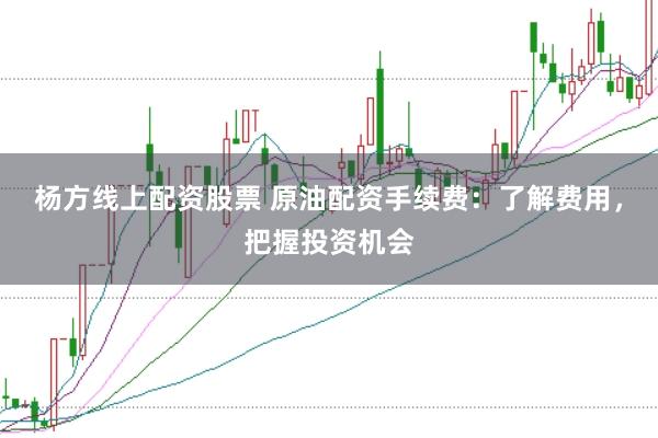 杨方线上配资股票 原油配资手续费：了解费用，把握投资机会