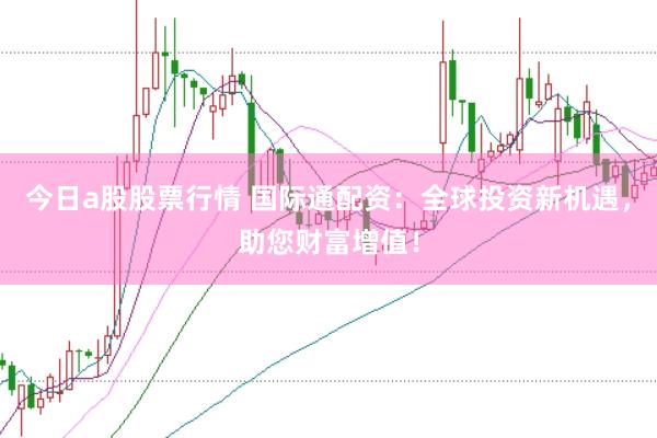 今日a股股票行情 国际通配资：全球投资新机遇，助您财富增值！