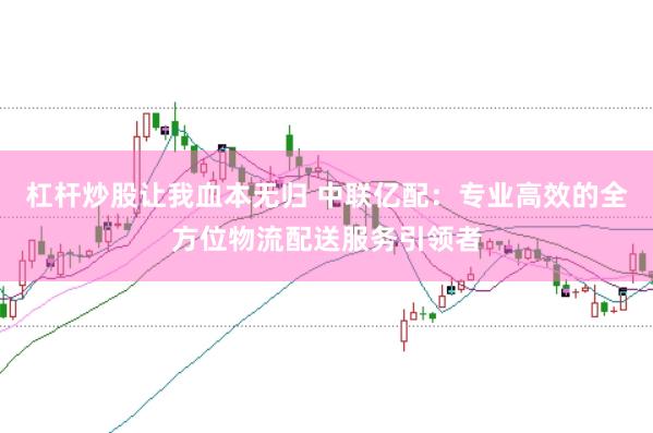 杠杆炒股让我血本无归 中联亿配：专业高效的全方位物流配送服务引领者