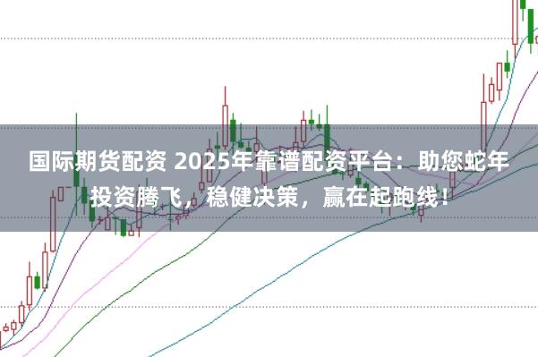 国际期货配资 2025年靠谱配资平台：助您蛇年投资腾飞，稳健决策，赢在起跑线！