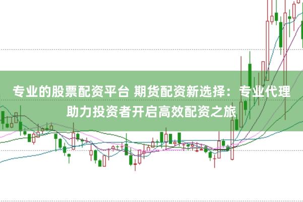 专业的股票配资平台 期货配资新选择：专业代理助力投资者开启高效配资之旅