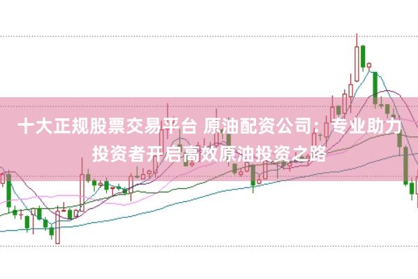 十大正规股票交易平台 原油配资公司：专业助力投资者开启高效原油投资之路