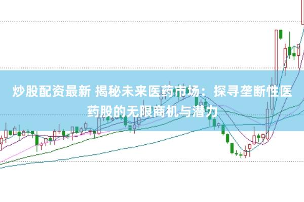 炒股配资最新 揭秘未来医药市场：探寻垄断性医药股的无限商机与潜力
