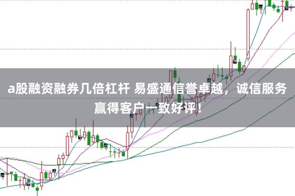 a股融资融券几倍杠杆 易盛通信誉卓越，诚信服务赢得客户一致好评！