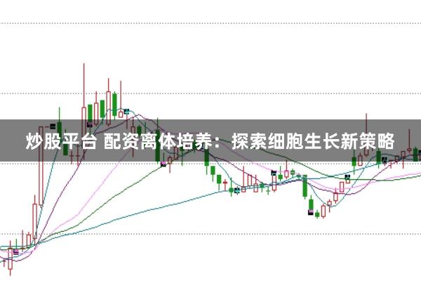 炒股平台 配资离体培养：探索细胞生长新策略