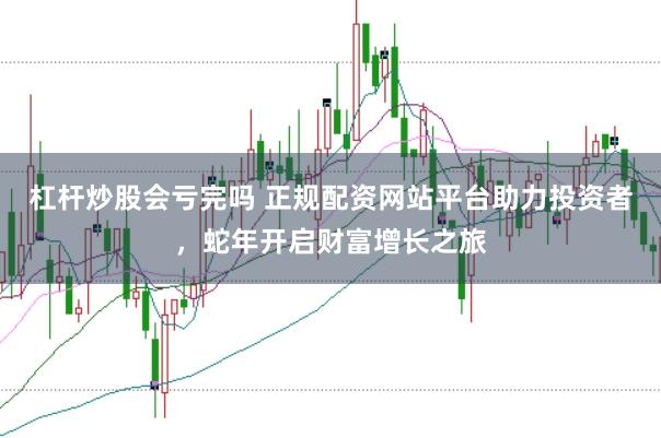 杠杆炒股会亏完吗 正规配资网站平台助力投资者，蛇年开启财富增长之旅