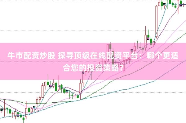 牛市配资炒股 探寻顶级在线配资平台：哪个更适合您的投资策略？