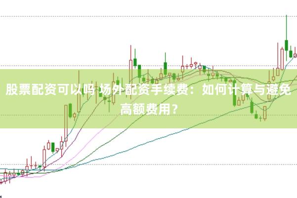 股票配资可以吗 场外配资手续费：如何计算与避免高额费用？
