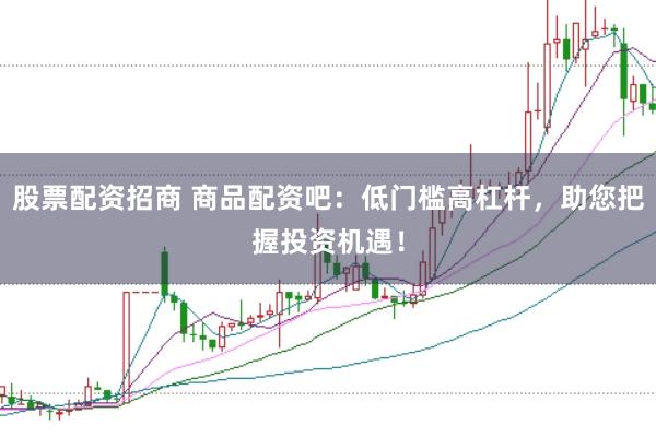 股票配资招商 商品配资吧：低门槛高杠杆，助您把握投资机遇！