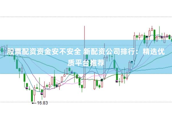 股票配资资金安不安全 新配资公司排行：精选优质平台推荐