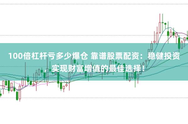 100倍杠杆亏多少爆仓 靠谱股票配资：稳健投资，实现财富增值的最佳选择！