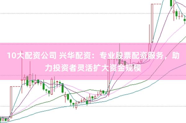 10大配资公司 兴华配资：专业股票配资服务，助力投资者灵活扩大资金规模
