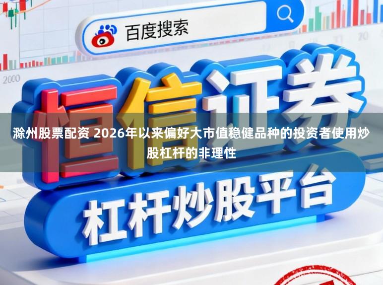滁州股票配资 2026年以来偏好大市值稳健品种的投资者使用炒股杠杆的非理性