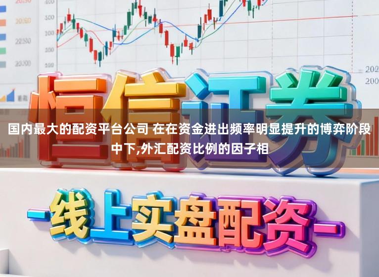 国内最大的配资平台公司 在在资金进出频率明显提升的博弈阶段中下，外汇配资比例的因子相