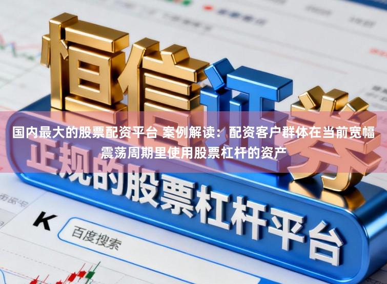 国内最大的股票配资平台 案例解读:配资客户群体在当前宽幅震荡周期里使用股票杠杆的资产