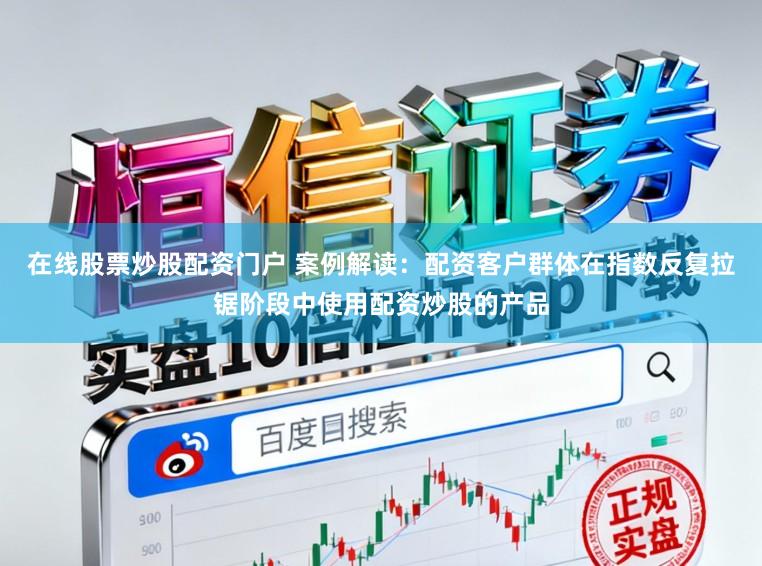 在线股票炒股配资门户 案例解读：配资客户群体在指数反复拉锯阶段中使用配资炒股的产品