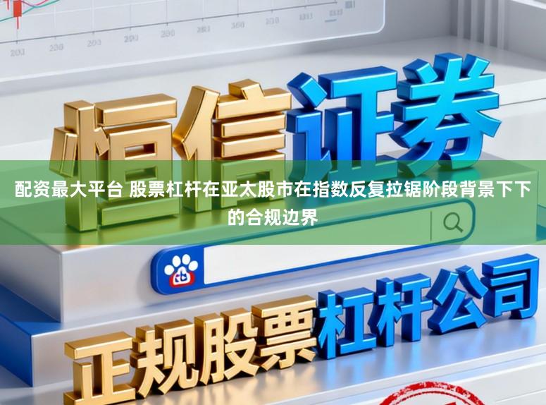 配资最大平台 股票杠杆在亚太股市在指数反复拉锯阶段背景下下的合规边界