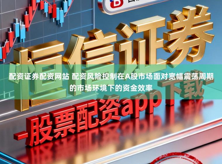 配资证券配资网站 配资风险控制在A股市场面对宽幅震荡周期的市场环境下的资金效率