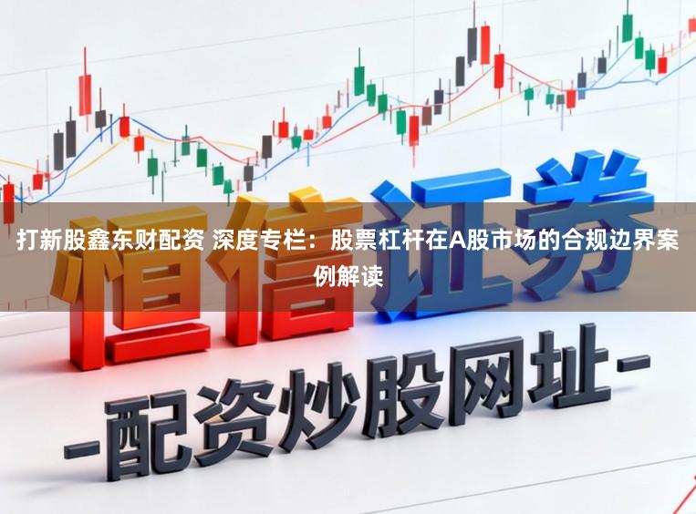 打新股鑫东财配资 深度专栏：股票杠杆在A股市场的合规边界案例解读