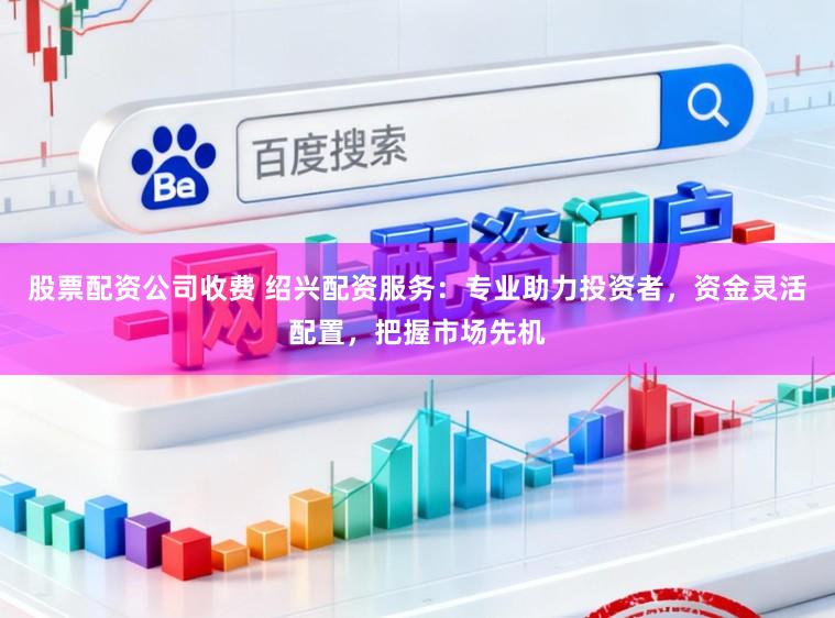 股票配资公司收费 绍兴配资服务：专业助力投资者，资金灵活配置，把握市场先机