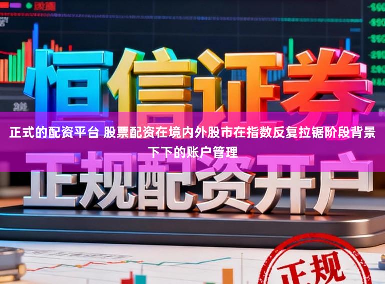 正式的配资平台 股票配资在境内外股市在指数反复拉锯阶段背景下下的账户管理